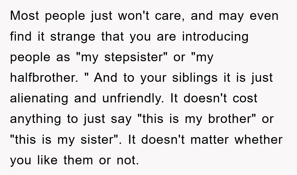 Most people just won't care, and may even find it strange that you are introducing people as "my stepsister" or "my halfbrother. " And to your siblings it is just...