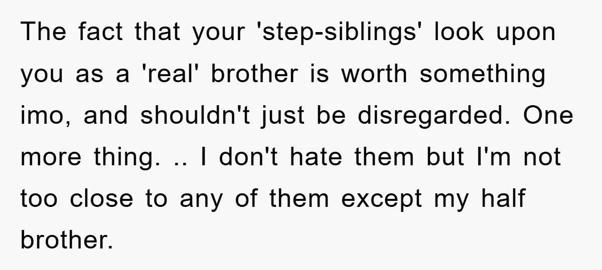 The fact that your 'step-siblings' look upon you as a 'real' brother is worth something imo, and shouldn't just be disregarded. One more thing. .. I don't hate them but...