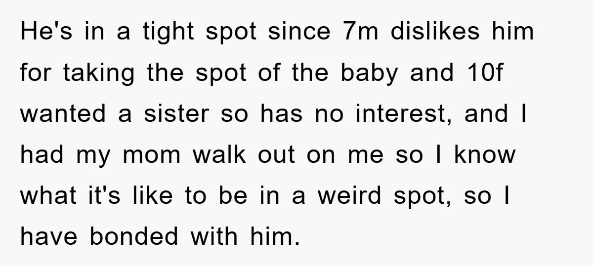 He's in a tight spot since 7m dislikes him for taking the spot of the baby and 10f wanted a sister so has no interest, and I had my mom...
