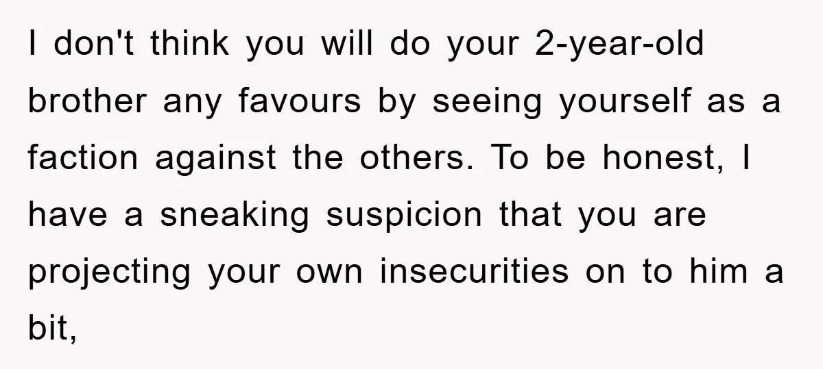 I don't think you will do your 2-year-old brother any favours by seeing yourself as a faction against the others. To be honest, I have a sneaking suspicion that you...