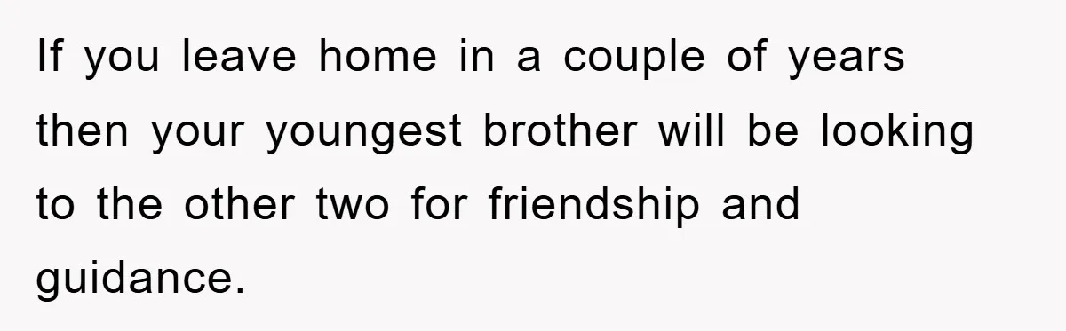 If you leave home in a couple of years then your youngest brother will be looking to the other two for friendship and guidance.