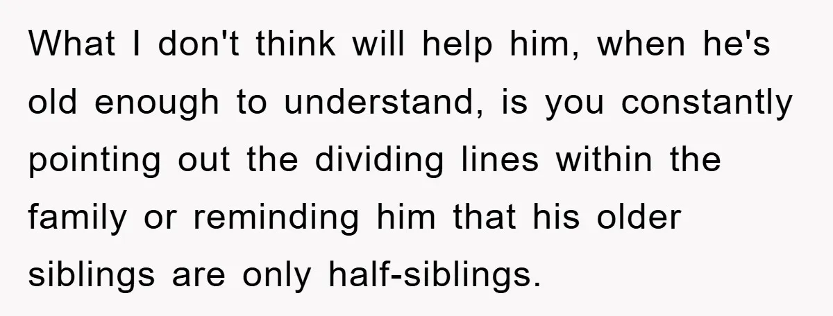 What I don't think will help him, when he's old enough to understand, is you constantly pointing out the dividing lines within the family or reminding him that his older...