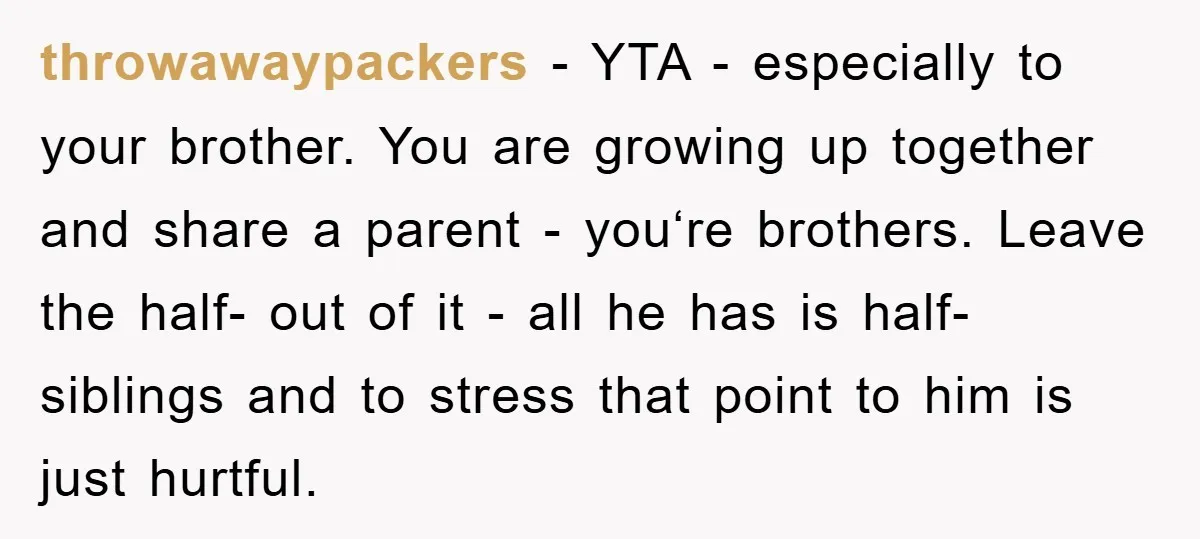 throwawaypackers − YTA - especially to your brother. You are growing up together and share a parent - you‘re brothers. Leave the half- out of it - all he has...