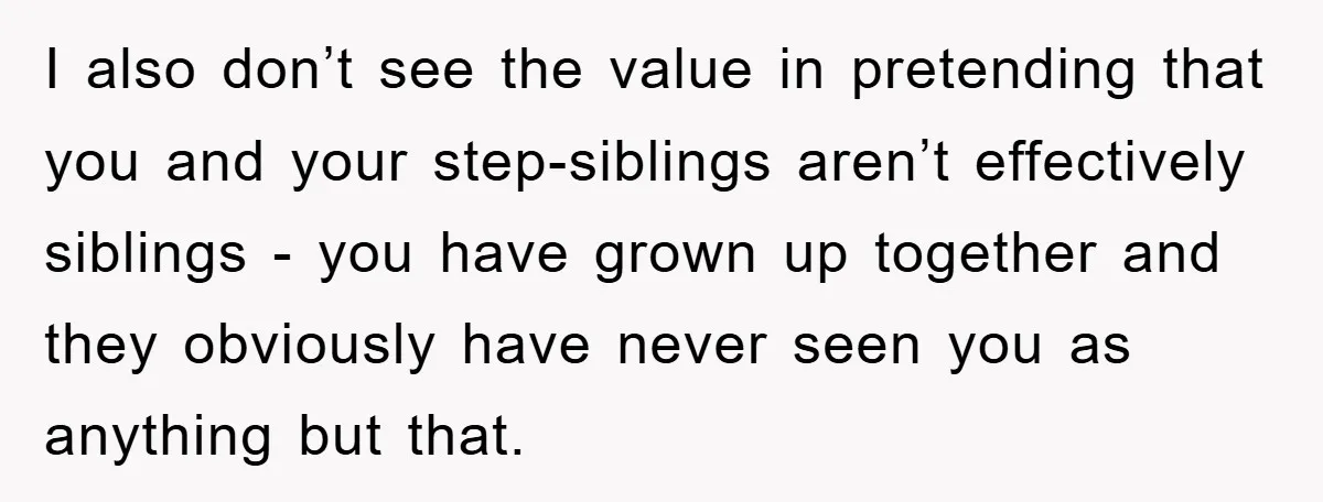 I also don’t see the value in pretending that you and your step-siblings aren’t effectively siblings - you have grown up together and they obviously have never seen you as...