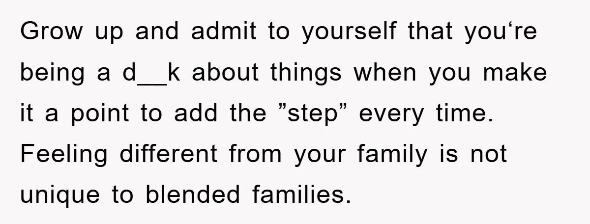 Grow up and admit to yourself that you‘re being a d__k about things when you make it a point to add the ”step” every time. Feeling different from your family...
