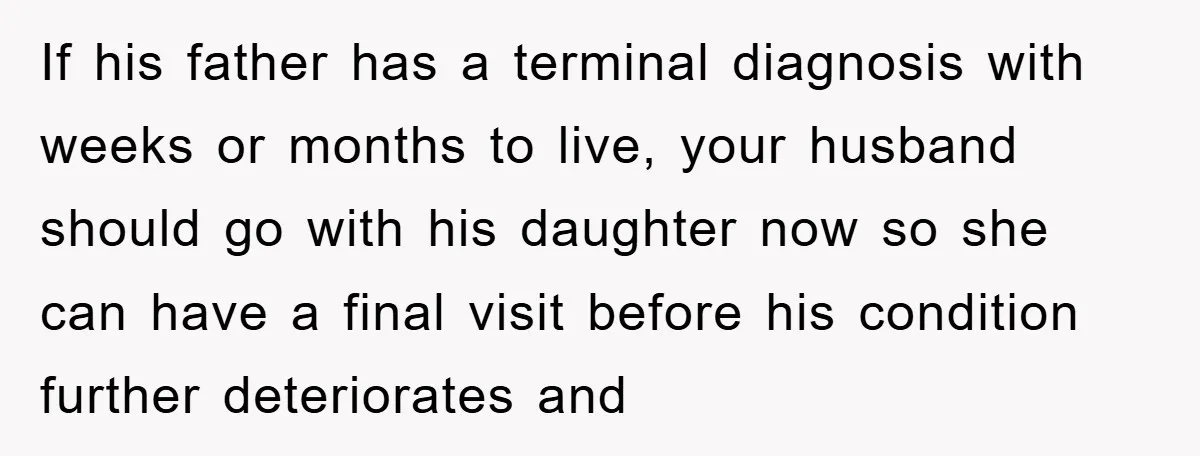 If his father has a terminal diagnosis with weeks or months to live, your husband should go with his daughter now so she can have a final visit before his...