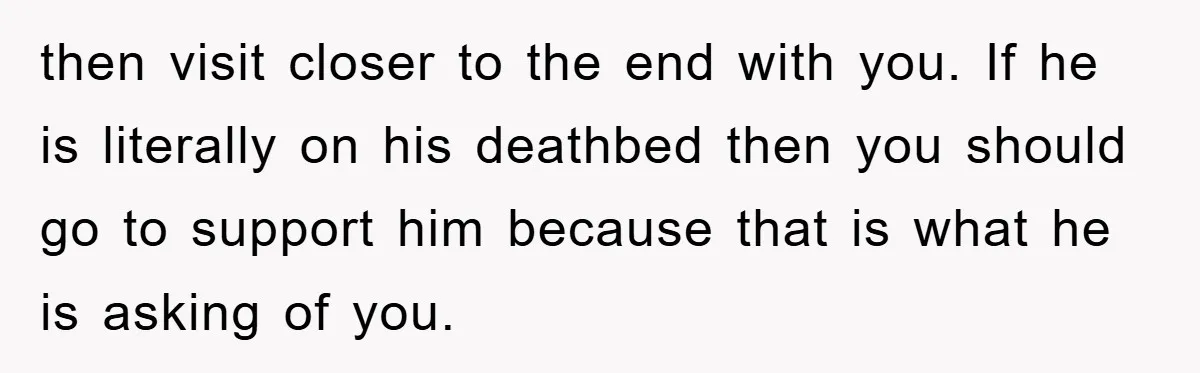 then visit closer to the end with you. If he is literally on his deathbed then you should go to support him because that is what he is asking of...