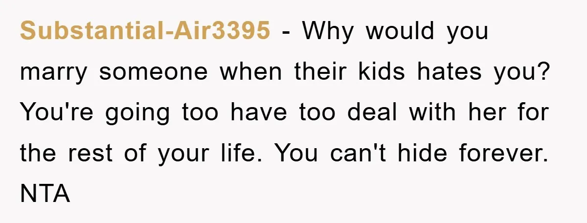 Substantial-Air3395 − Why would you marry someone when their kids hates you? You're going too have too deal with her for the rest of your life. You can't hide forever....