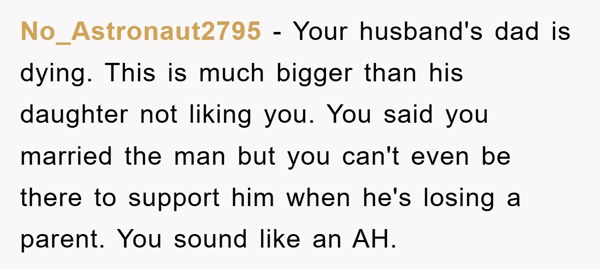 No_Astronaut2795 − Your husband's dad is dying. This is much bigger than his daughter not liking you. You said you married the man but you can't even be there to...