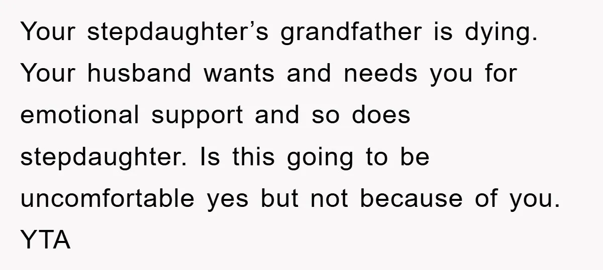 Your stepdaughter’s grandfather is dying. Your husband wants and needs you for emotional support and so does stepdaughter. Is this going to be uncomfortable yes but not because of you....