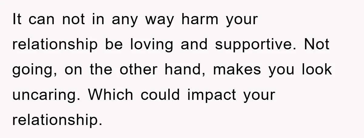 It can not in any way harm your relationship be loving and supportive. Not going, on the other hand, makes you look uncaring. Which could impact your relationship.