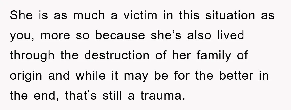 She is as much a victim in this situation as you, more so because she’s also lived through the destruction of her family of origin and while it may be...