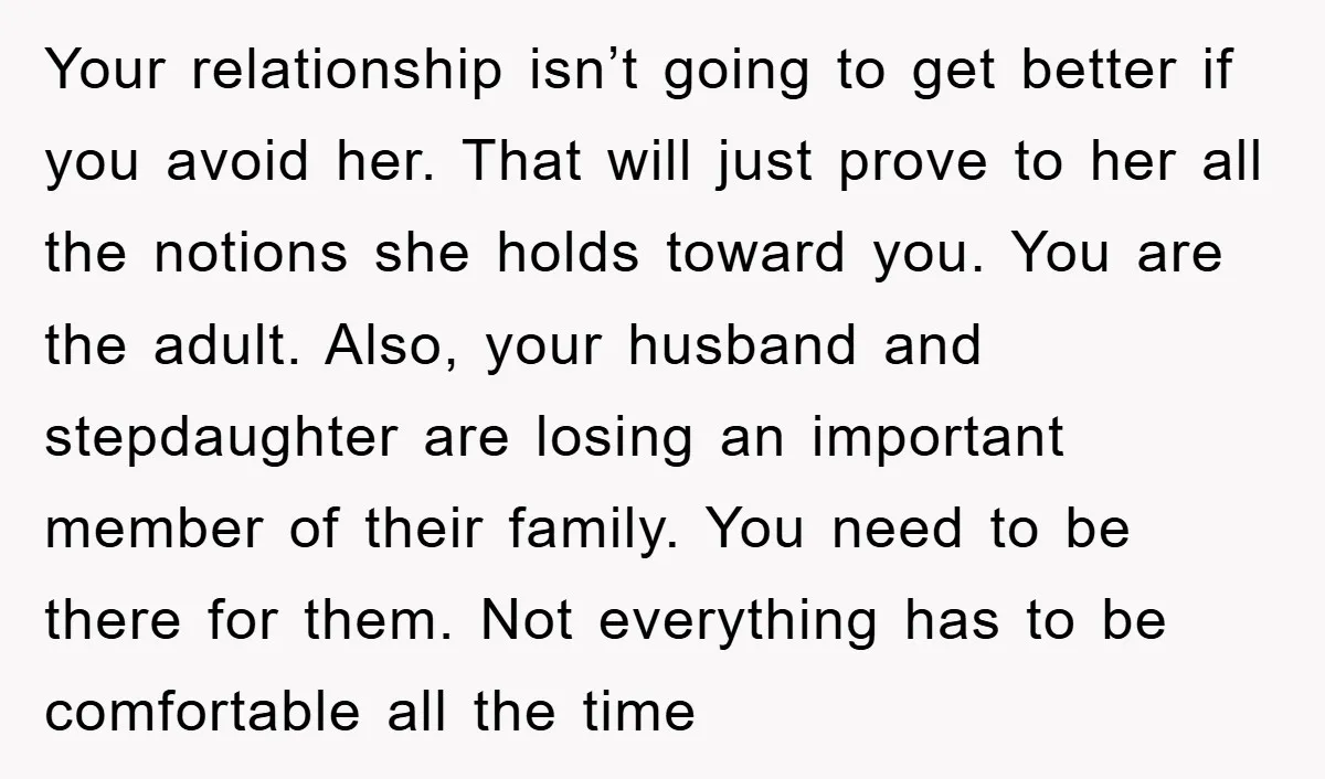 Your relationship isn’t going to get better if you avoid her. That will just prove to her all the notions she holds toward you. You are the adult. Also, your...