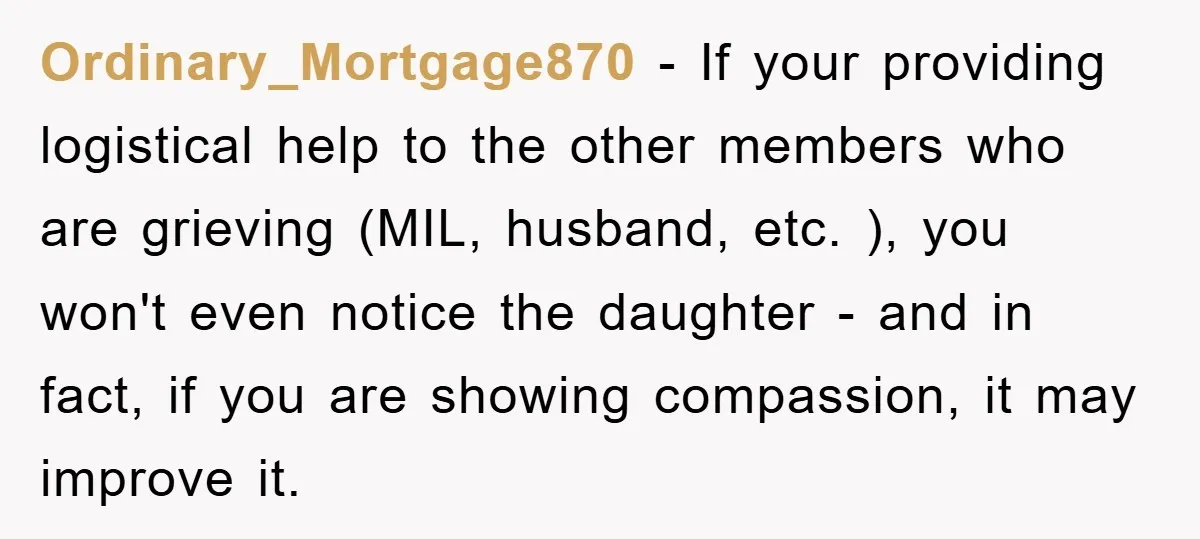 Ordinary_Mortgage870 − If your providing logistical help to the other members who are grieving (MIL, husband, etc. ), you won't even notice the daughter - and in fact, if you...