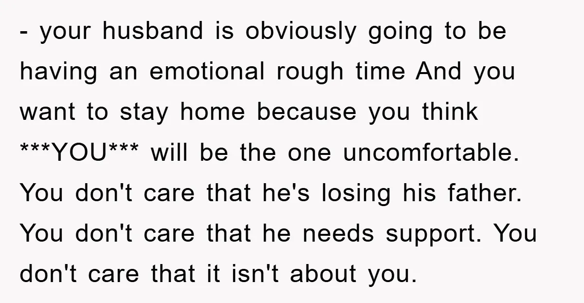- your husband is obviously going to be having an emotional rough time And you want to stay home because you think ***YOU*** will be the one uncomfortable. You don't...