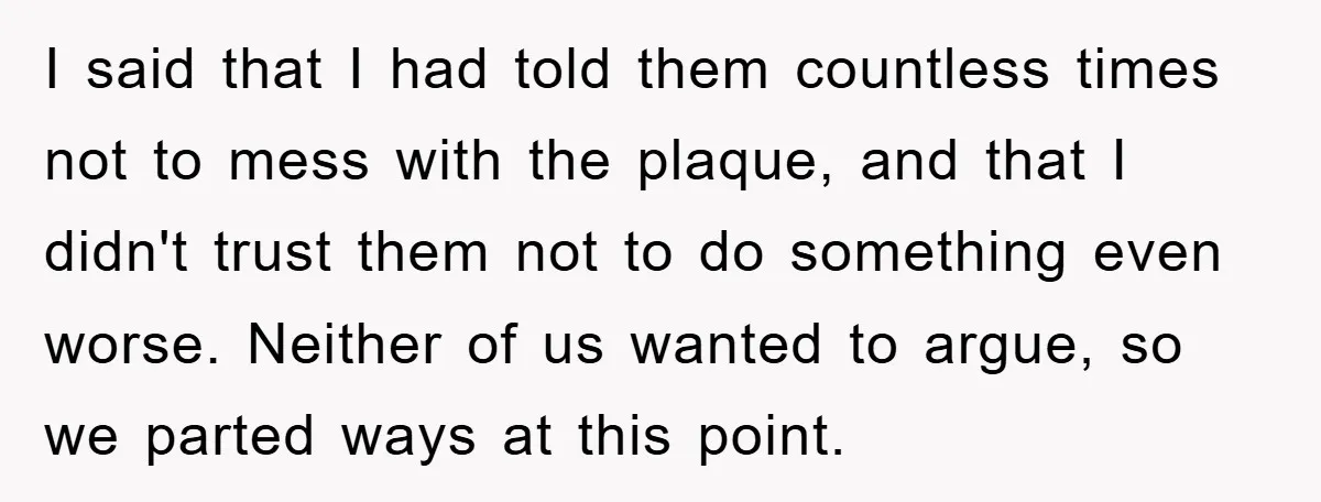 I said that I had told them countless times not to mess with the plaque, and that I didn't trust them not to do something even worse. Neither of us...
