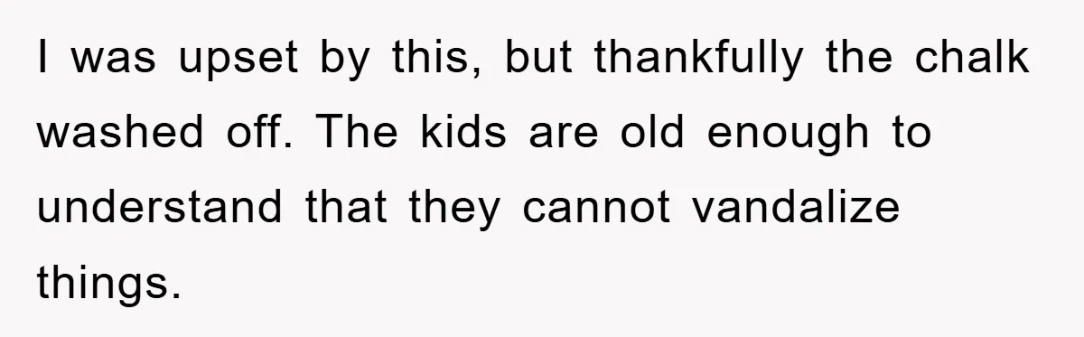 I was upset by this, but thankfully the chalk washed off. The kids are old enough to understand that they cannot vandalize things.