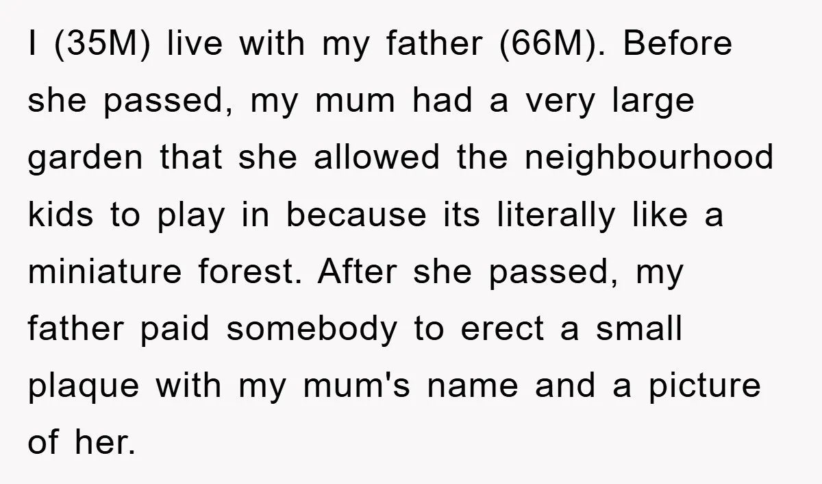 I (35M) live with my father (66M). Before she passed, my mum had a very large garden that she allowed the neighbourhood kids to play in because its literally like...