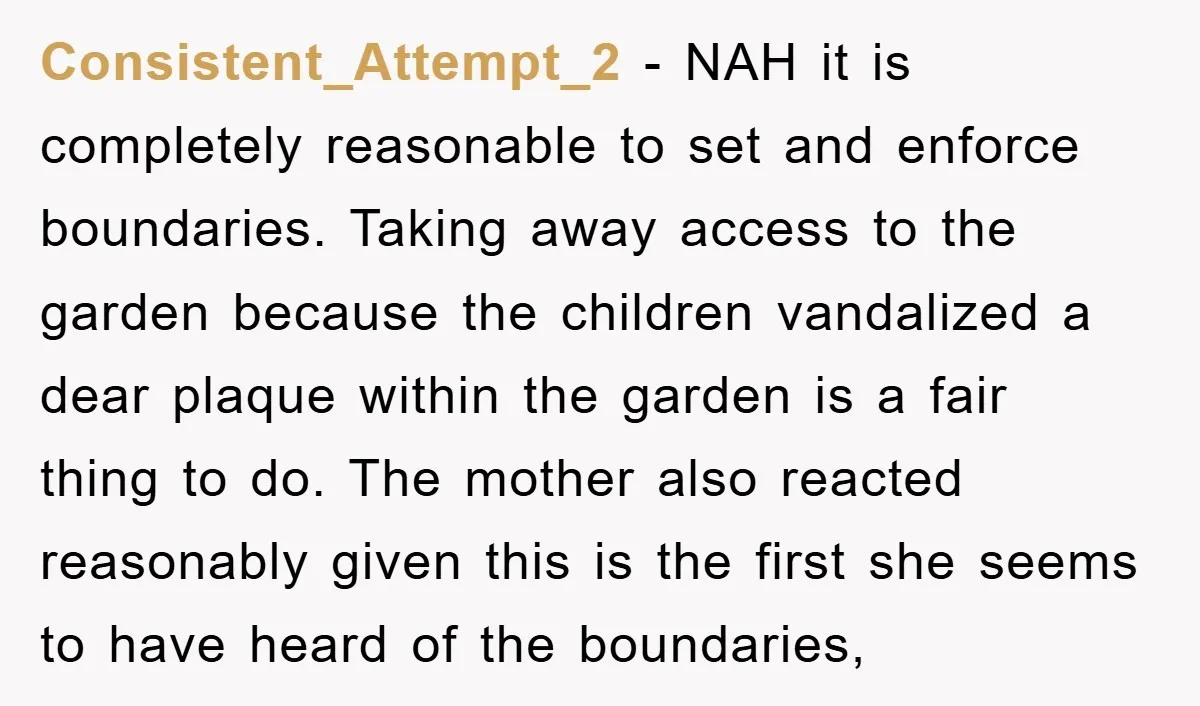 Consistent_Attempt_2 − NAH it is completely reasonable to set and enforce boundaries. Taking away access to the garden because the children vandalized a dear plaque within the garden is a...