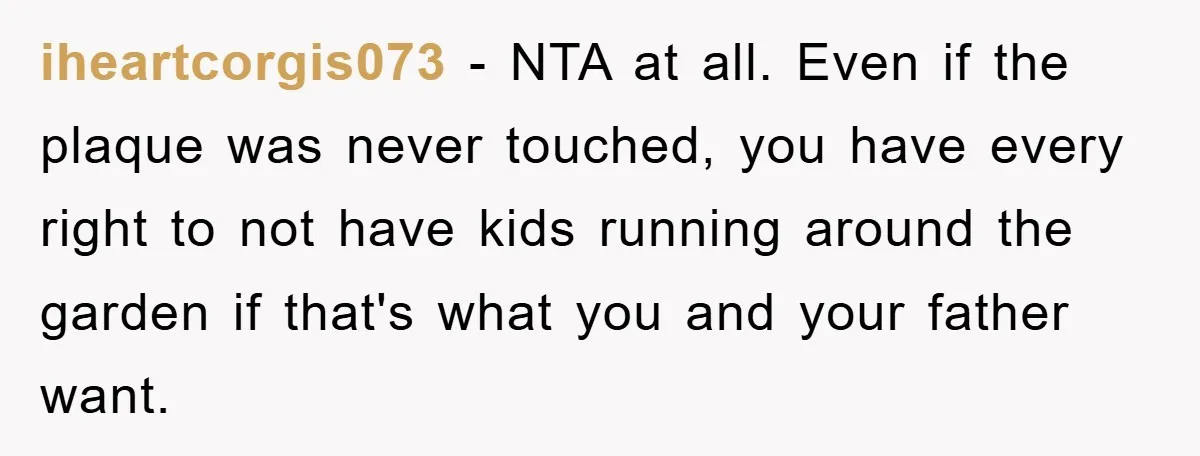 iheartcorgis073 − NTA at all. Even if the plaque was never touched, you have every right to not have kids running around the garden if that's what you and your...