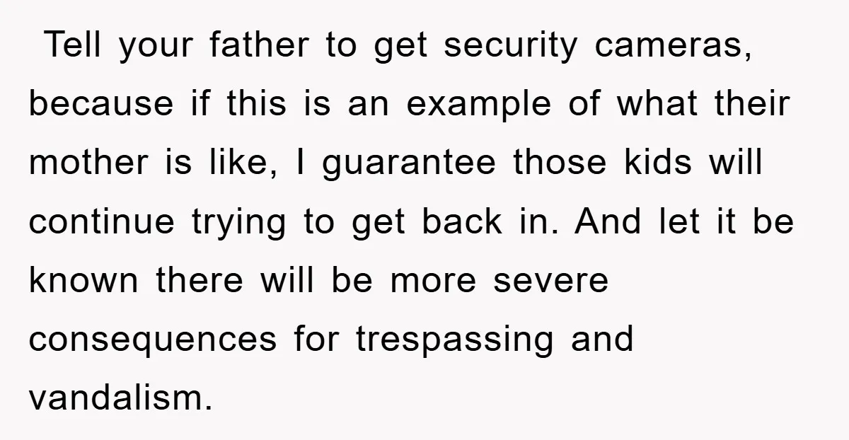 ​ Tell your father to get security cameras, because if this is an example of what their mother is like, I guarantee those kids will continue trying to get back...