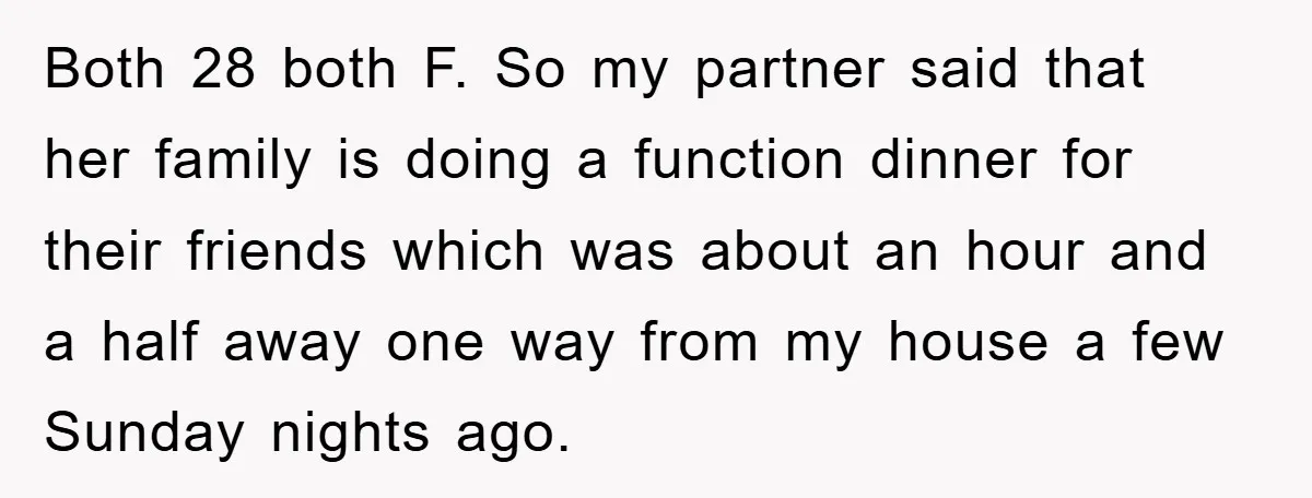 Both 28 both F. So my partner said that her family is doing a function dinner for their friends which was about an hour and a half away one way...