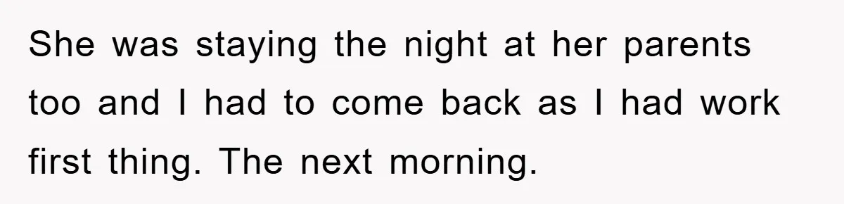 She was staying the night at her parents too and I had to come back as I had work first thing. The next morning.