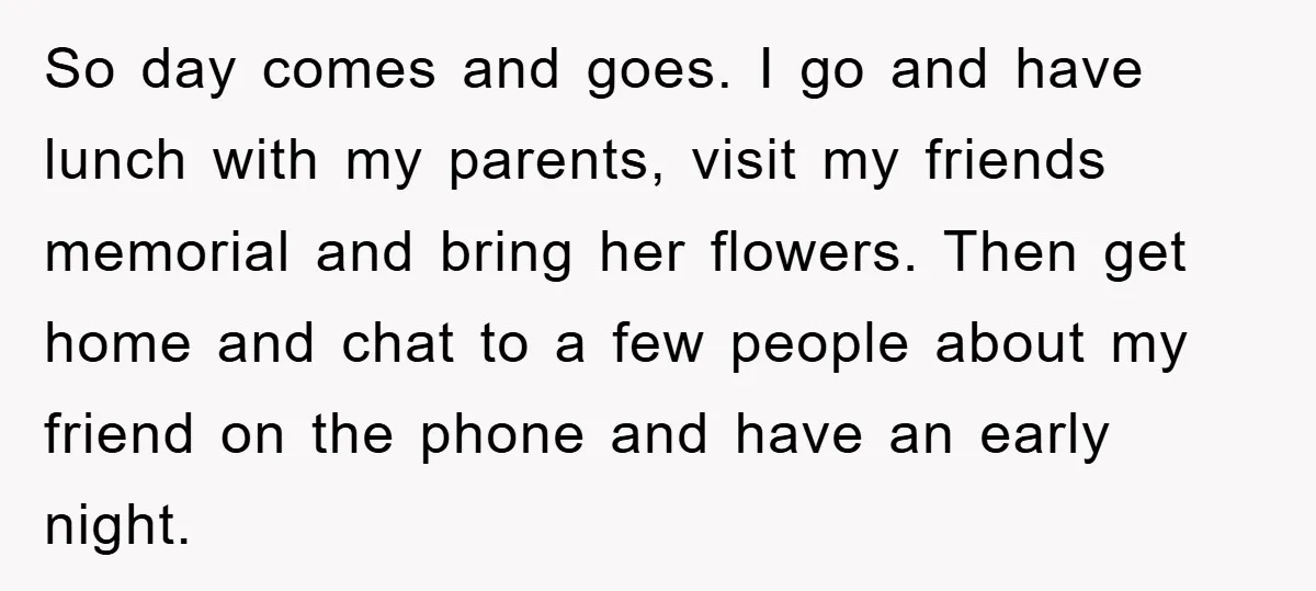 So day comes and goes. I go and have lunch with my parents, visit my friends memorial and bring her flowers. Then get home and chat to a few people...