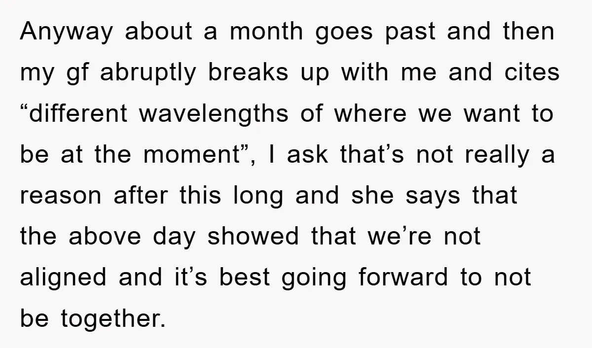 Anyway about a month goes past and then my gf abruptly breaks up with me and cites “different wavelengths of where we want to be at the moment”, I ask...