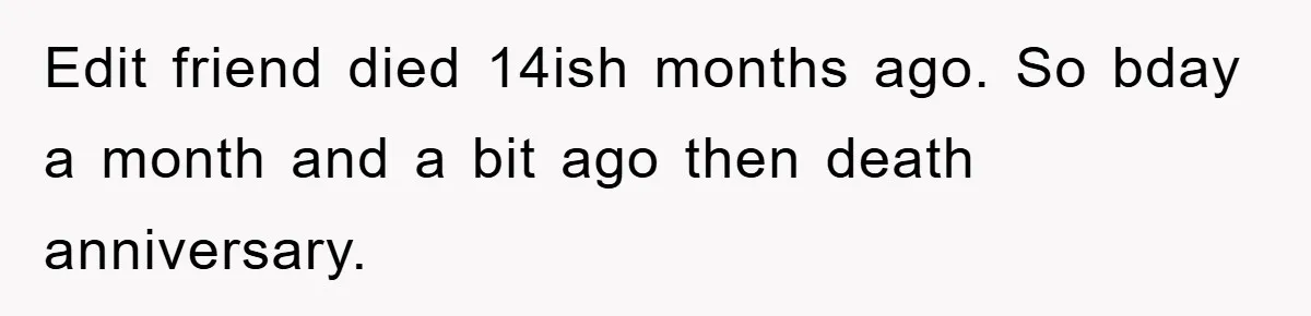 Edit friend died 14ish months ago. So bday a month and a bit ago then death anniversary.