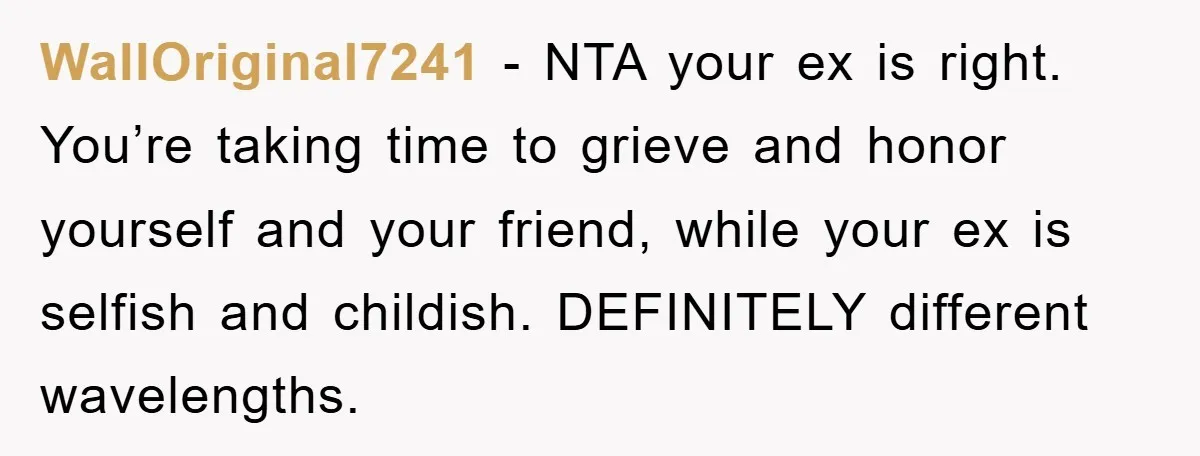 WallOriginal7241 − NTA your ex is right. You’re taking time to grieve and honor yourself and your friend, while your ex is selfish and childish. DEFINITELY different wavelengths.