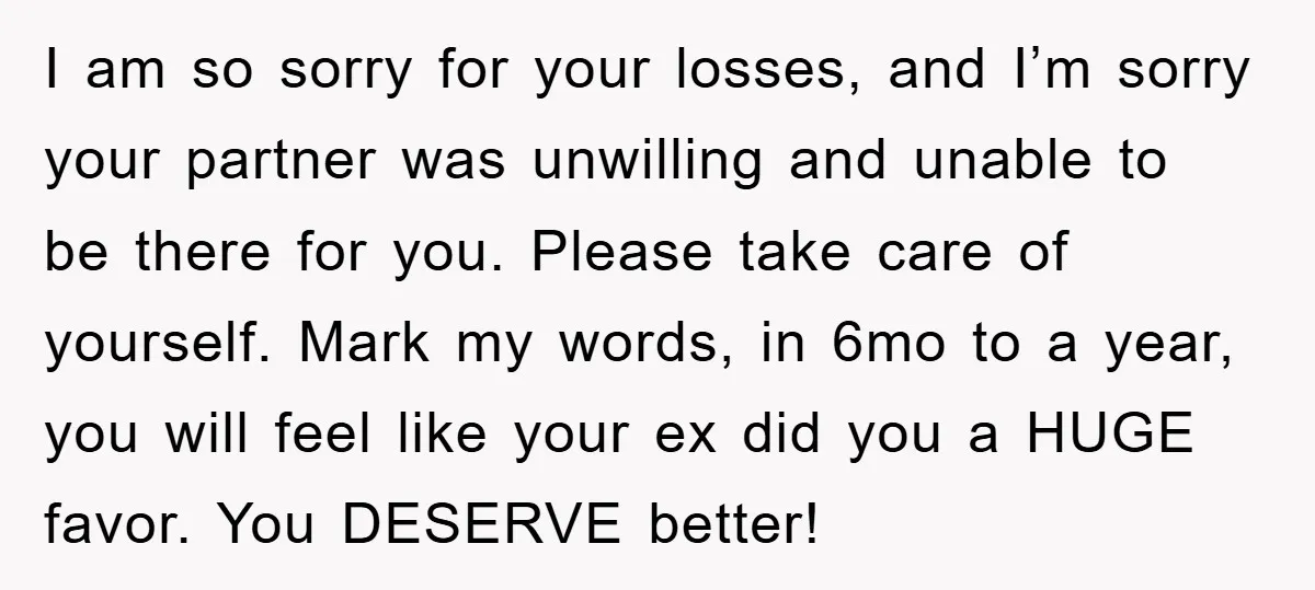 I am so sorry for your losses, and I’m sorry your partner was unwilling and unable to be there for you. Please take care of yourself. Mark my words, in...