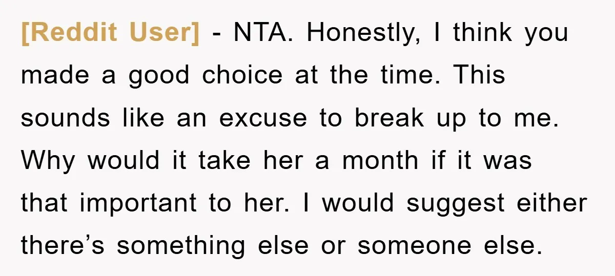 [Reddit User] − NTA. Honestly, I think you made a good choice at the time. This sounds like an excuse to break up to me. Why would it take her...