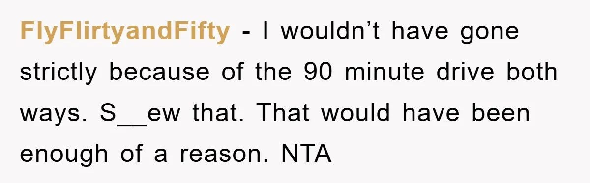 FlyFlirtyandFifty − I wouldn’t have gone strictly because of the 90 minute drive both ways. S__ew that. That would have been enough of a reason. NTA
