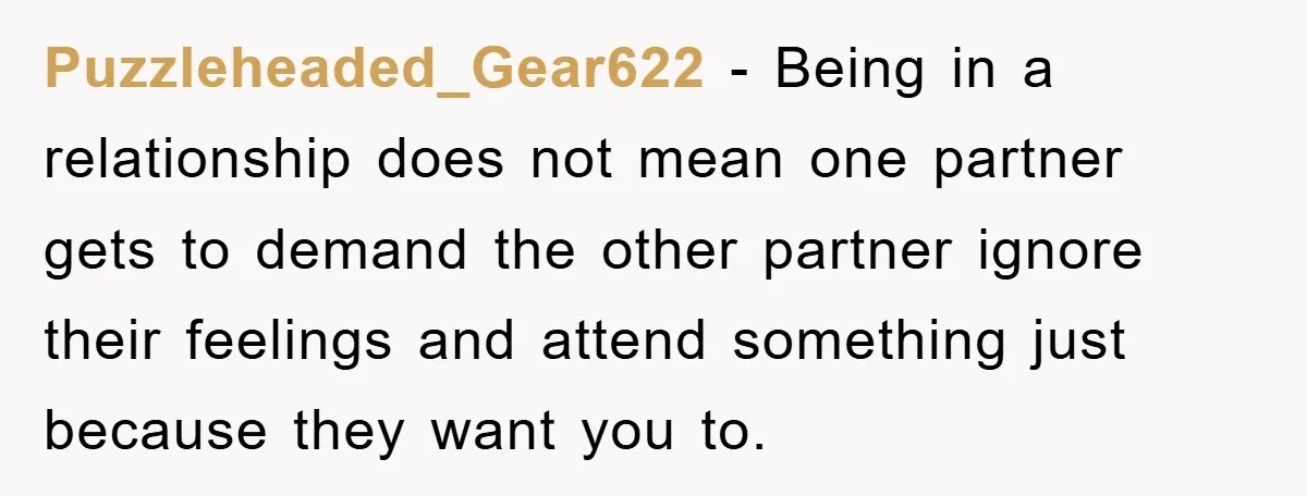 Puzzleheaded_Gear622 − Being in a relationship does not mean one partner gets to demand the other partner ignore their feelings and attend something just because they want you to.