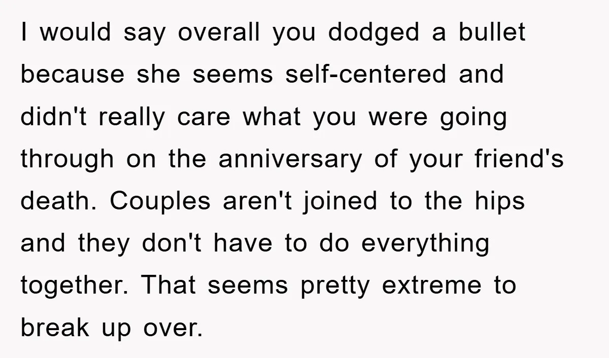 I would say overall you dodged a bullet because she seems self-centered and didn't really care what you were going through on the anniversary of your friend's death. Couples aren't...