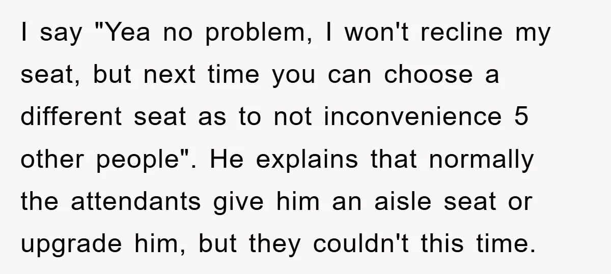 I say "Yea no problem, I won't recline my seat, but next time you can choose a different seat as to not inconvenience 5 other people". He explains that normally...
