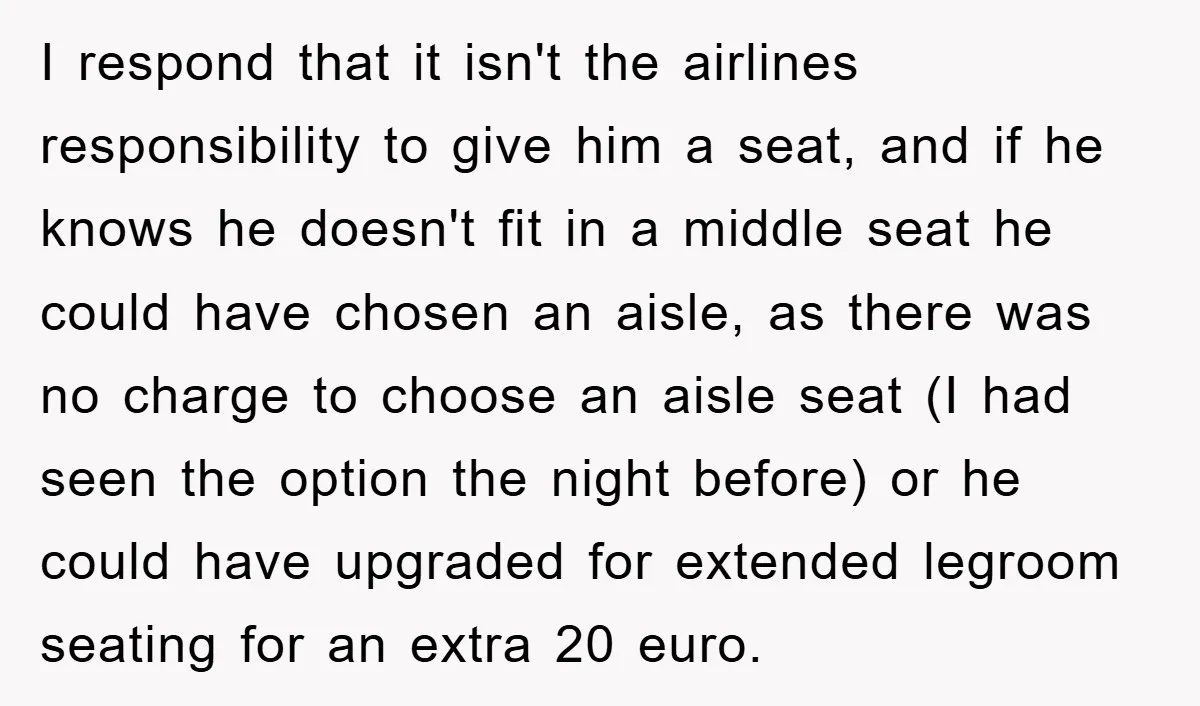 I respond that it isn't the airlines responsibility to give him a seat, and if he knows he doesn't fit in a middle seat he could have chosen an aisle,...