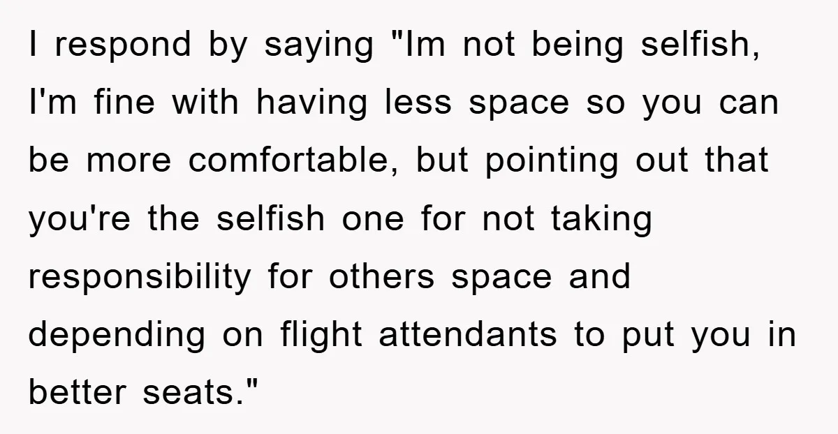 I respond by saying "Im not being selfish, I'm fine with having less space so you can be more comfortable, but pointing out that you're the selfish one for not...