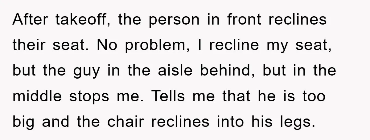After takeoff, the person in front reclines their seat. No problem, I recline my seat, but the guy in the aisle behind, but in the middle stops me. Tells me...