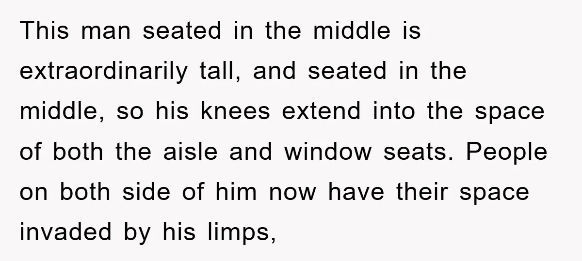 This man seated in the middle is extraordinarily tall, and seated in the middle, so his knees extend into the space of both the aisle and window seats. People on...
