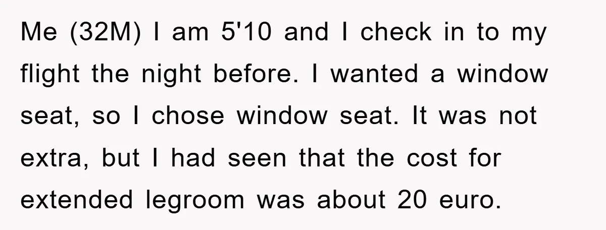 Me (32M) I am 5'10 and I check in to my flight the night before. I wanted a window seat, so I chose window seat. It was not extra, but...