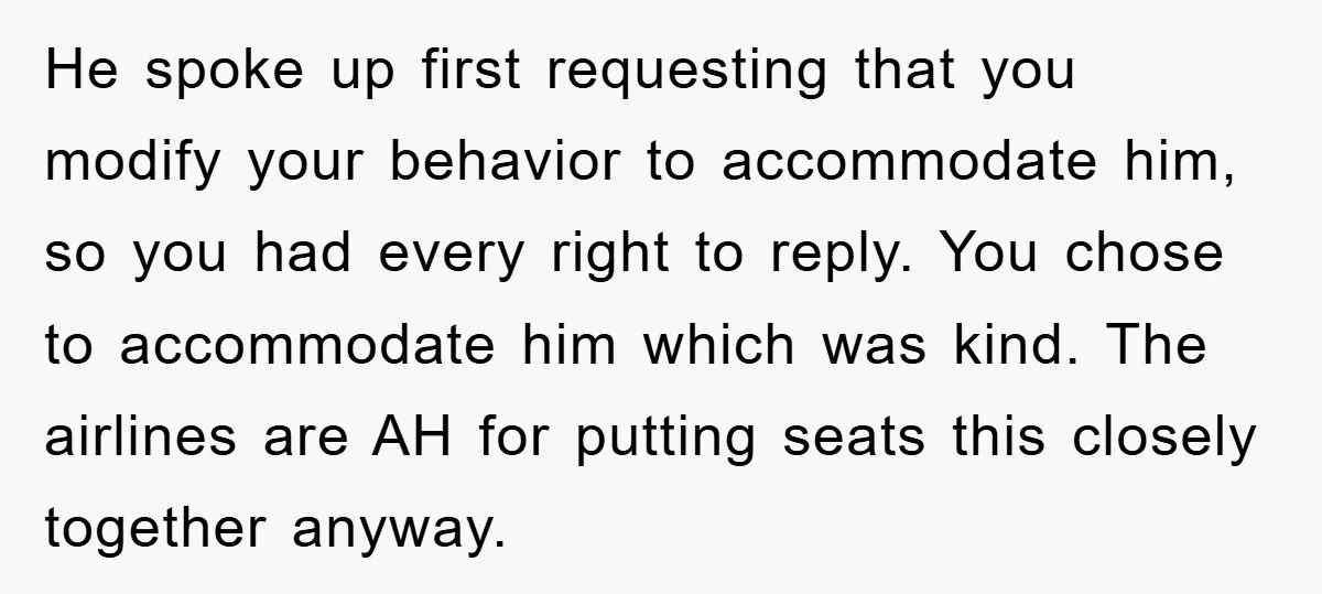 He spoke up first requesting that you modify your behavior to accommodate him, so you had every right to reply. You chose to accommodate him which was kind. The airlines...