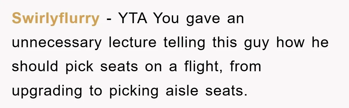 Swirlyflurry − YTA You gave an unnecessary lecture telling this guy how he should pick seats on a flight, from upgrading to picking aisle seats.