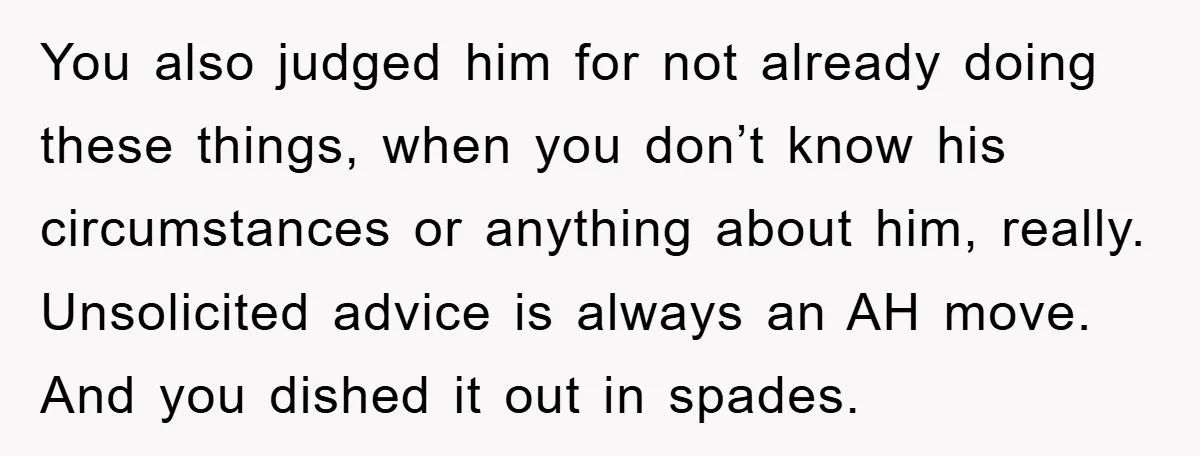 You also judged him for not already doing these things, when you don’t know his circumstances or anything about him, really. Unsolicited advice is always an AH move. And you...