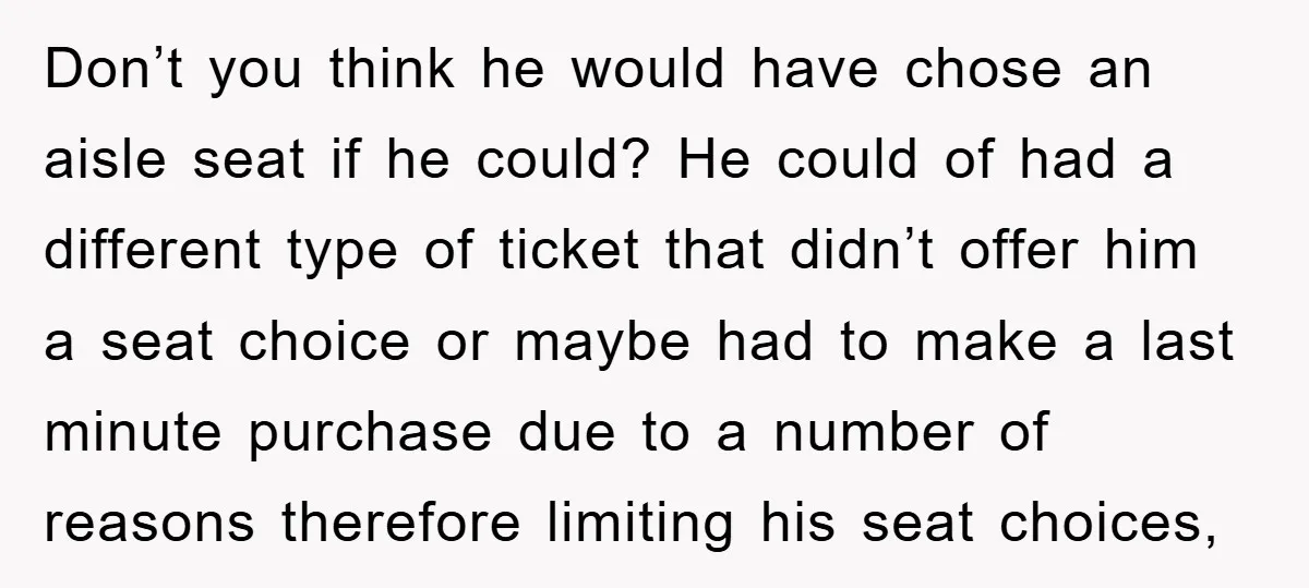 Don’t you think he would have chose an aisle seat if he could? He could of had a different type of ticket that didn’t offer him a seat choice or...