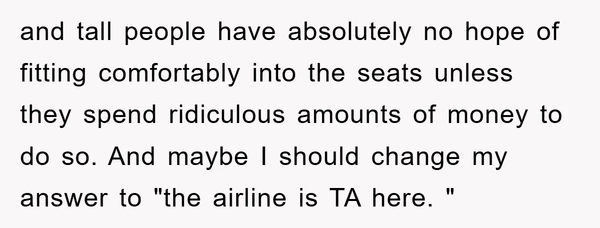 and tall people have absolutely no hope of fitting comfortably into the seats unless they spend ridiculous amounts of money to do so. And maybe I should change my answer...