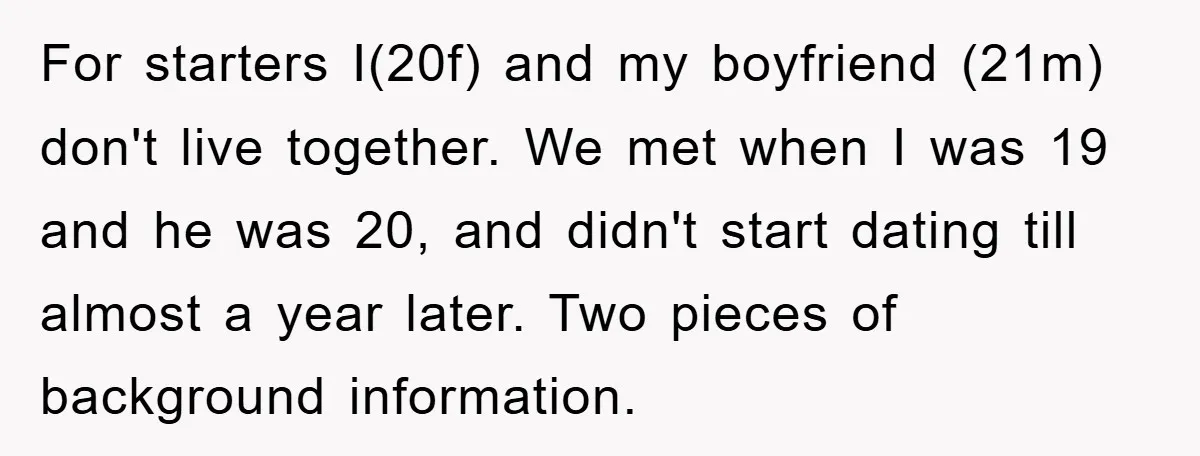 For starters I(20f) and my boyfriend (21m) don't live together. We met when I was 19 and he was 20, and didn't start dating till almost a year later. Two...