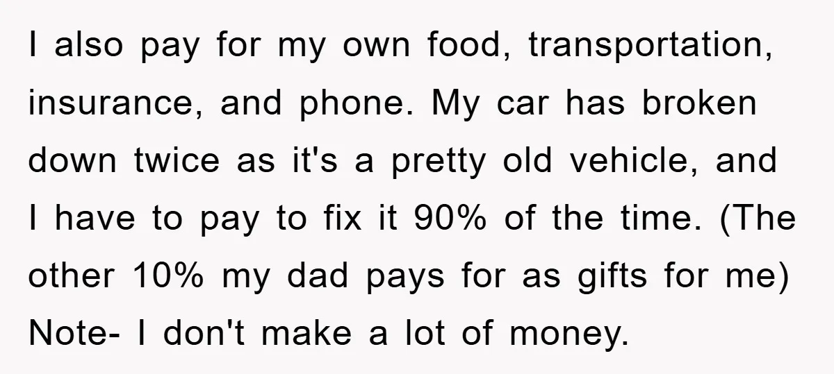 I also pay for my own food, transportation, insurance, and phone. My car has broken down twice as it's a pretty old vehicle, and I have to pay to fix...
