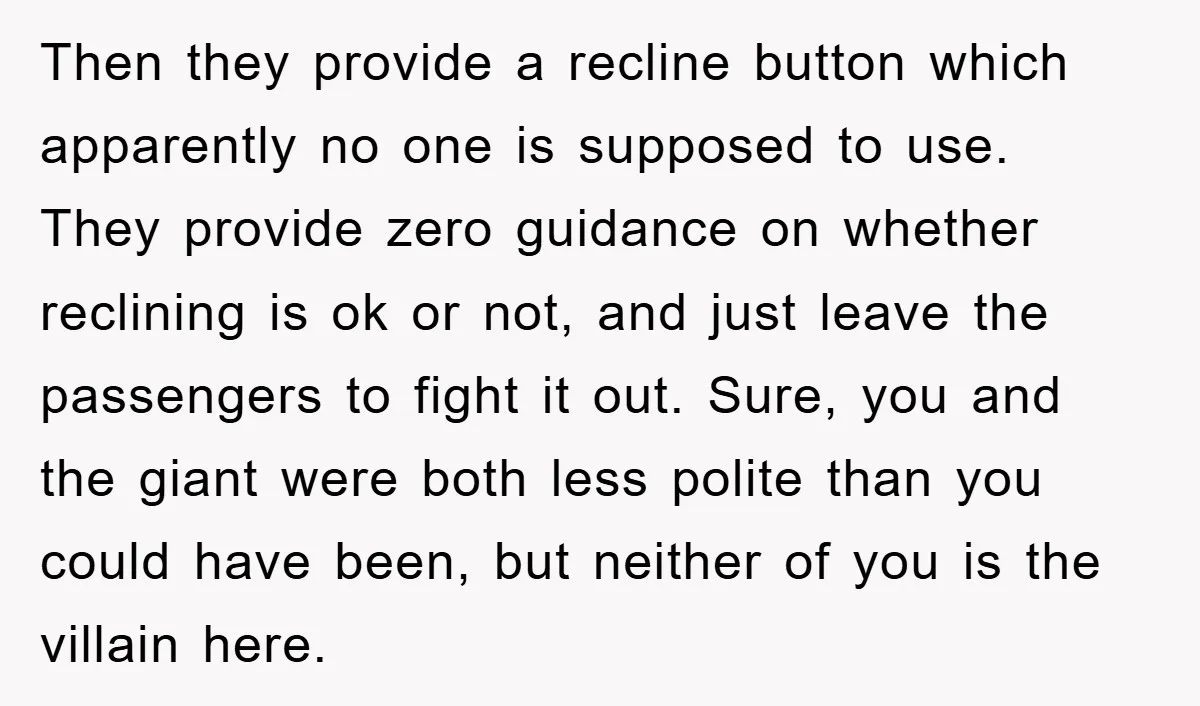Then they provide a recline button which apparently no one is supposed to use. They provide zero guidance on whether reclining is ok or not, and just leave the passengers...
